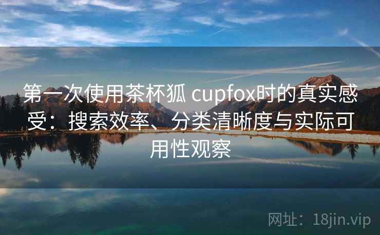 第一次使用茶杯狐 cupfox时的真实感受：搜索效率、分类清晰度与实际可用性观察-第1张图片