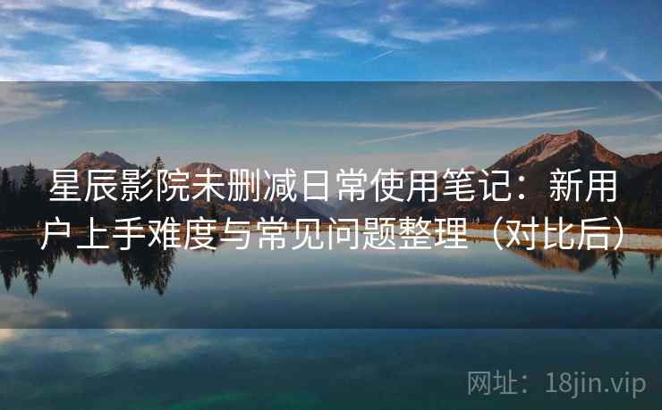 星辰影院未删减日常使用笔记：新用户上手难度与常见问题整理（对比后）-第2张图片