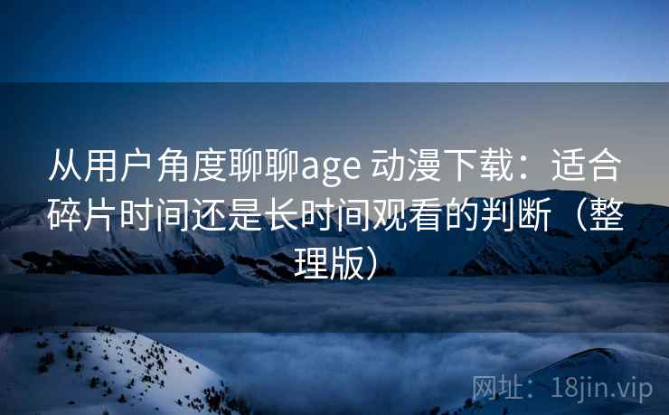从用户角度聊聊age 动漫下载：适合碎片时间还是长时间观看的判断（整理版）-第1张图片