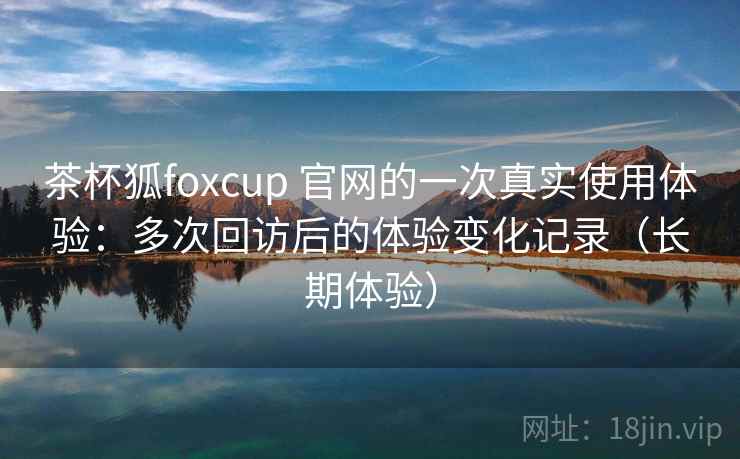 茶杯狐foxcup 官网的一次真实使用体验:多次回访后的体验变化记录(长期体验)-第2张图片 茶杯狐foxcup 官网的一次真实使用体验:多次回访后的体验变化记录(长期体验)-第2张图片