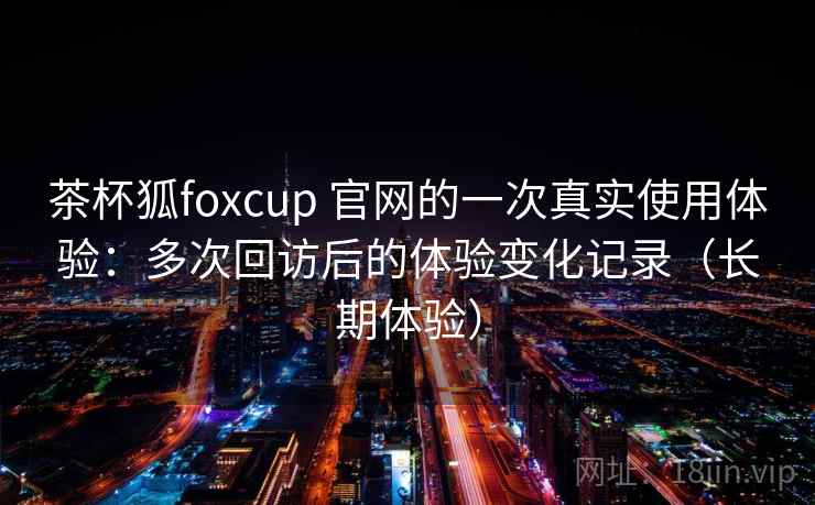 茶杯狐foxcup 官网的一次真实使用体验:多次回访后的体验变化记录(长期体验)-第1张图片 茶杯狐foxcup 官网的一次真实使用体验:多次回访后的体验变化记录(长期体验)-第1张图片