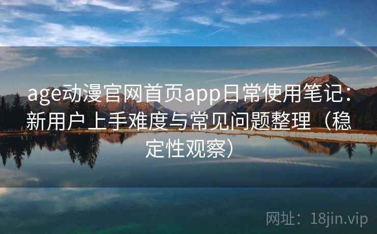 age动漫官网首页app日常使用笔记:新用户上手难度与常见问题整理(稳定性观察)-第1张图片 age动漫官网首页app日常使用笔记:新用户上手难度与常见问题整理(稳定性观察)-第1张图片