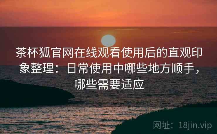 茶杯狐官网在线观看使用后的直观印象整理:日常使用中哪些地方顺手,哪些需要适应-第2张图片 茶杯狐官网在线观看使用后的直观印象整理:日常使用中哪些地方顺手,哪些需要适应-第2张图片