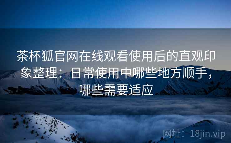 茶杯狐官网在线观看使用后的直观印象整理:日常使用中哪些地方顺手,哪些需要适应-第1张图片 茶杯狐官网在线观看使用后的直观印象整理:日常使用中哪些地方顺手,哪些需要适应-第1张图片
