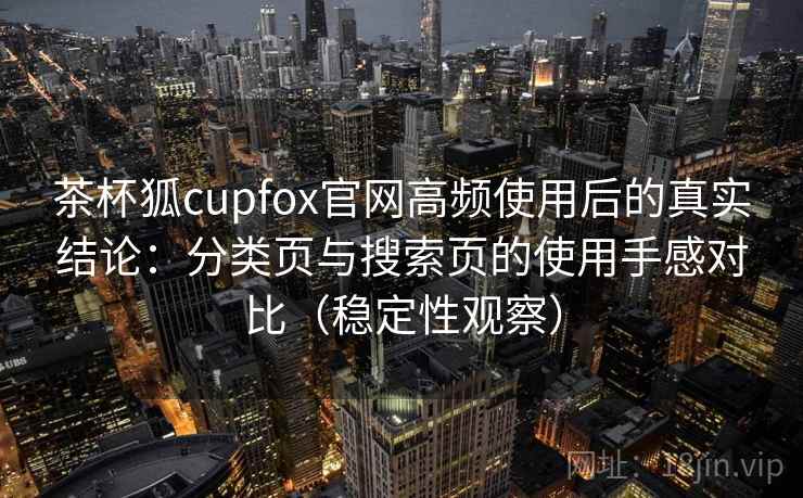 茶杯狐cupfox官网高频使用后的真实结论:分类页与搜索页的使用手感对比(稳定性观察)-第1张图片 茶杯狐cupfox官网高频使用后的真实结论:分类页与搜索页的使用手感对比(稳定性观察)-第1张图片