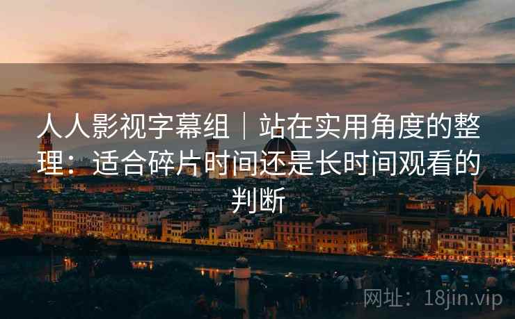 人人影视字幕组|站在实用角度的整理:适合碎片时间还是长时间观看的判断-第1张图片 人人影视字幕组|站在实用角度的整理:适合碎片时间还是长时间观看的判断-第1张图片
