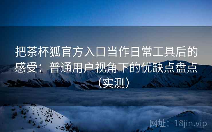 把茶杯狐官方入口当作日常工具后的感受:普通用户视角下的优缺点盘点(实测)-第1张图片 把茶杯狐官方入口当作日常工具后的感受:普通用户视角下的优缺点盘点(实测)-第1张图片