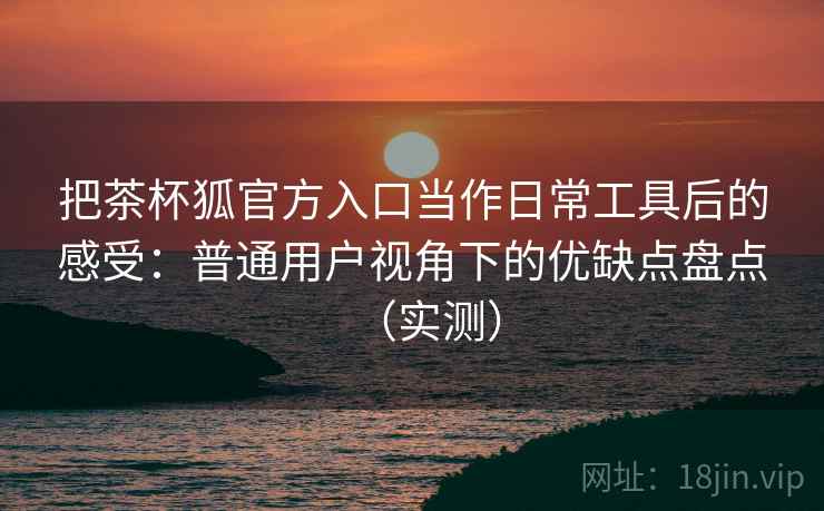 把茶杯狐官方入口当作日常工具后的感受:普通用户视角下的优缺点盘点(实测)-第2张图片 把茶杯狐官方入口当作日常工具后的感受:普通用户视角下的优缺点盘点(实测)-第2张图片