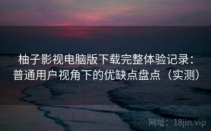 柚子影视电脑版下载完整体验记录：普通用户视角下的优缺点盘点（实测）-第2张图片