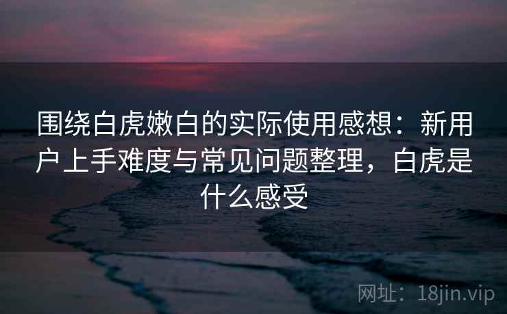 围绕白虎嫩白的实际使用感想:新用户上手难度与常见问题整理,白虎是什么感受-第2张图片 围绕白虎嫩白的实际使用感想:新用户上手难度与常见问题整理,白虎是什么感受-第2张图片