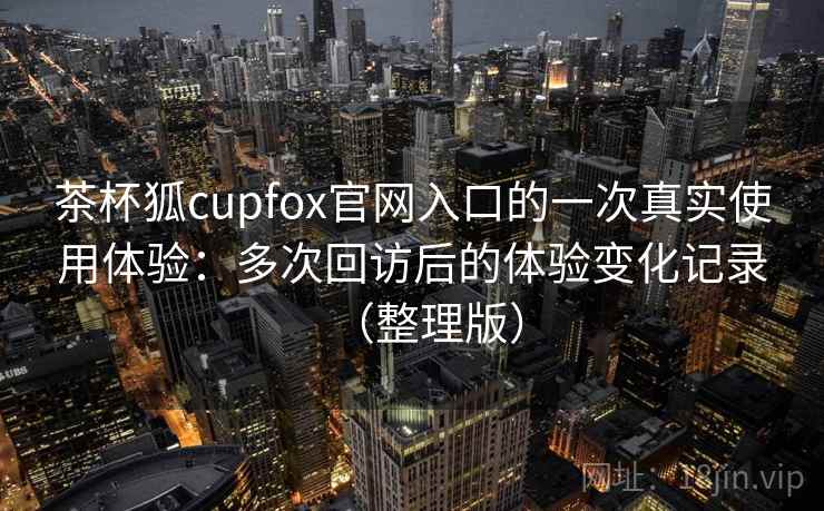 茶杯狐cupfox官网入口的一次真实使用体验：多次回访后的体验变化记录（整理版）-第2张图片