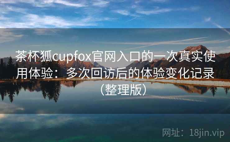 茶杯狐cupfox官网入口的一次真实使用体验：多次回访后的体验变化记录（整理版）-第1张图片