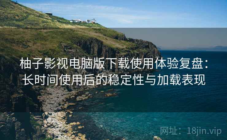 柚子影视电脑版下载使用体验复盘：长时间使用后的稳定性与加载表现-第1张图片