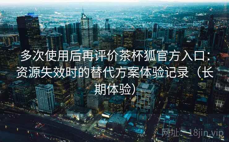 多次使用后再评价茶杯狐官方入口：资源失效时的替代方案体验记录（长期体验）-第1张图片