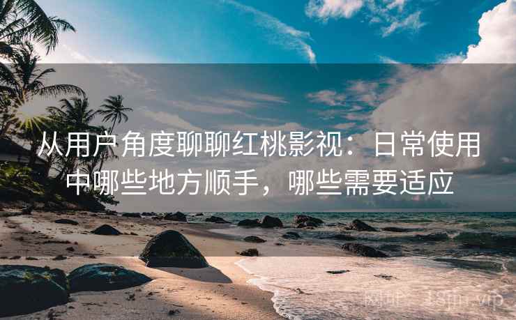 从用户角度聊聊红桃影视：日常使用中哪些地方顺手，哪些需要适应-第1张图片