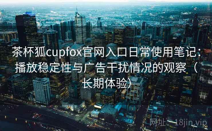 茶杯狐cupfox官网入口日常使用笔记：播放稳定性与广告干扰情况的观察（长期体验）-第1张图片