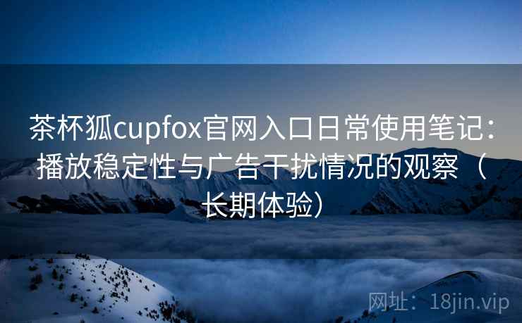 茶杯狐cupfox官网入口日常使用笔记：播放稳定性与广告干扰情况的观察（长期体验）-第2张图片