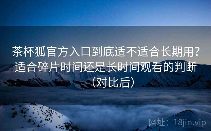 茶杯狐官方入口到底适不适合长期用？适合碎片时间还是长时间观看的判断（对比后）-第2张图片