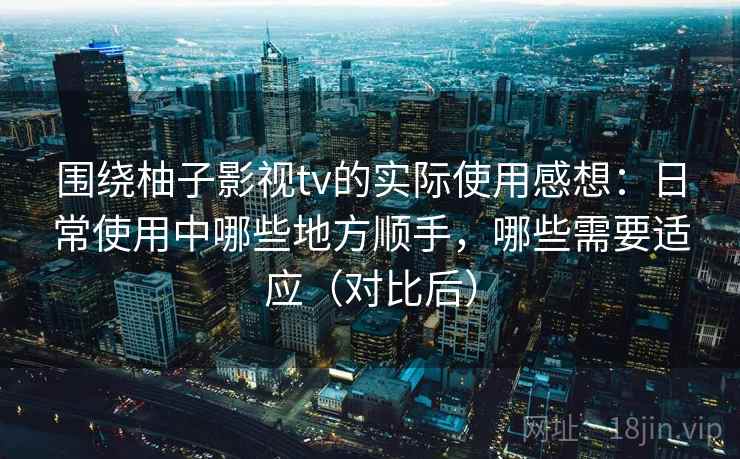 围绕柚子影视tv的实际使用感想：日常使用中哪些地方顺手，哪些需要适应（对比后）-第1张图片