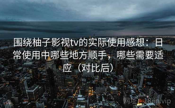 围绕柚子影视tv的实际使用感想：日常使用中哪些地方顺手，哪些需要适应（对比后）-第2张图片