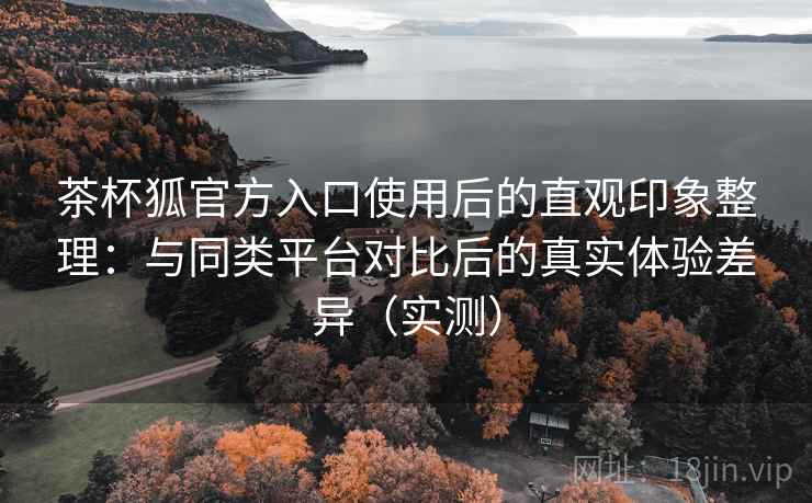 茶杯狐官方入口使用后的直观印象整理：与同类平台对比后的真实体验差异（实测）-第1张图片