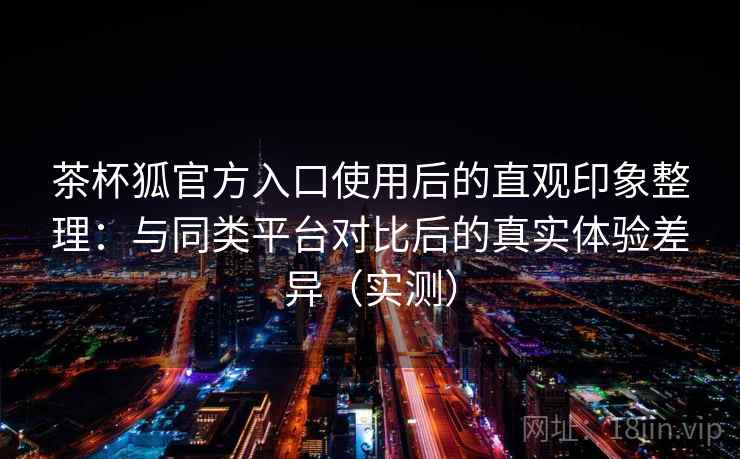 茶杯狐官方入口使用后的直观印象整理：与同类平台对比后的真实体验差异（实测）-第2张图片