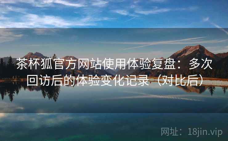 茶杯狐官方网站使用体验复盘：多次回访后的体验变化记录（对比后）-第2张图片