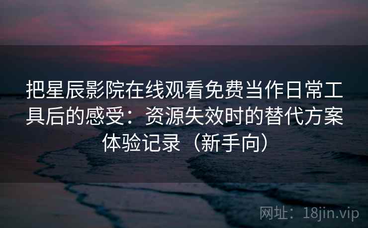 把星辰影院在线观看免费当作日常工具后的感受：资源失效时的替代方案体验记录（新手向）-第1张图片