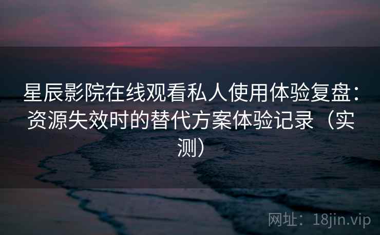 星辰影院在线观看私人使用体验复盘：资源失效时的替代方案体验记录（实测）-第1张图片