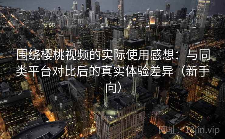 围绕樱桃视频的实际使用感想：与同类平台对比后的真实体验差异（新手向）-第1张图片