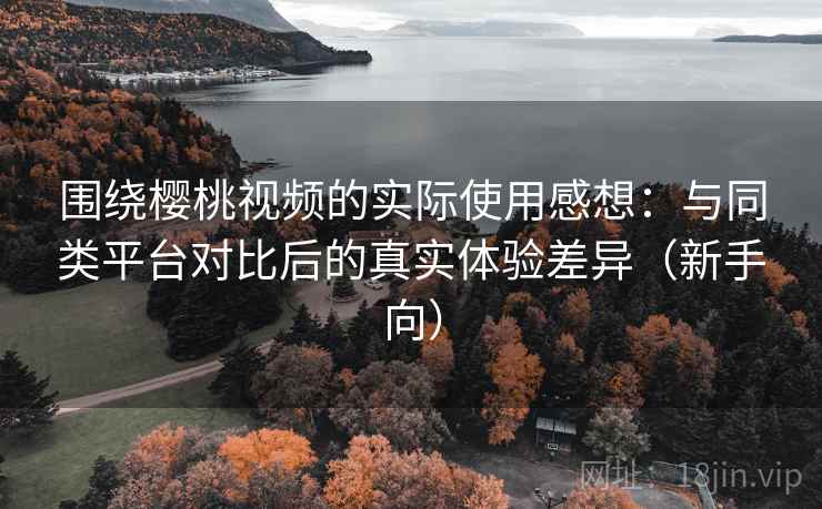 围绕樱桃视频的实际使用感想：与同类平台对比后的真实体验差异（新手向）-第2张图片