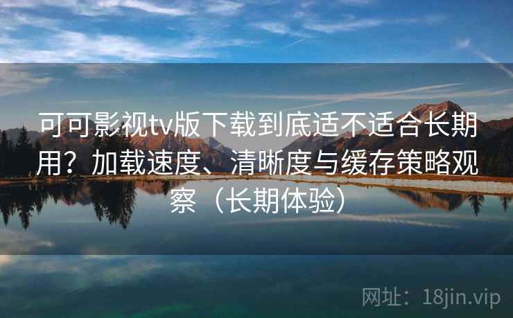 可可影视tv版下载到底适不适合长期用？加载速度、清晰度与缓存策略观察（长期体验）-第2张图片