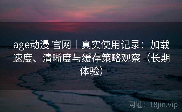 age动漫 官网｜真实使用记录：加载速度、清晰度与缓存策略观察（长期体验）-第2张图片