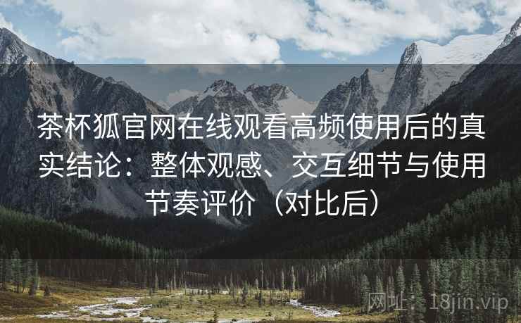 茶杯狐官网在线观看高频使用后的真实结论：整体观感、交互细节与使用节奏评价（对比后）-第1张图片