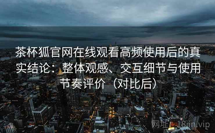 茶杯狐官网在线观看高频使用后的真实结论：整体观感、交互细节与使用节奏评价（对比后）-第2张图片