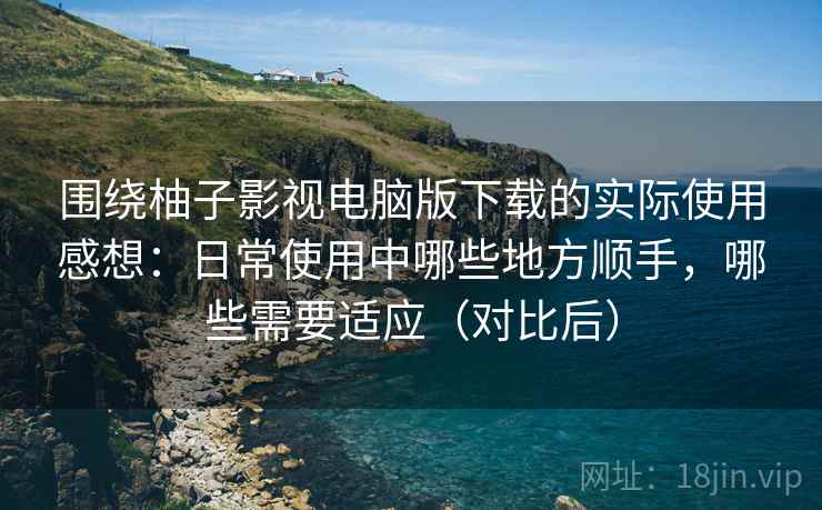 围绕柚子影视电脑版下载的实际使用感想：日常使用中哪些地方顺手，哪些需要适应（对比后）-第2张图片