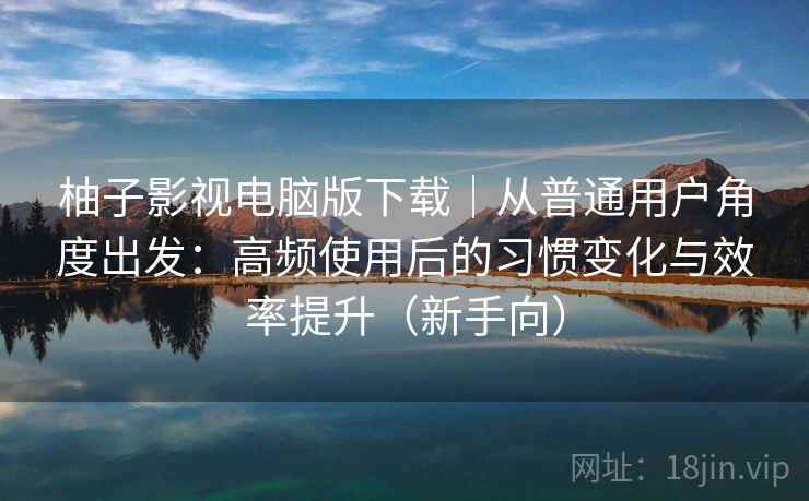柚子影视电脑版下载｜从普通用户角度出发：高频使用后的习惯变化与效率提升（新手向）-第2张图片