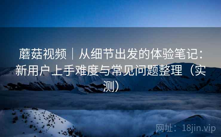 蘑菇视频｜从细节出发的体验笔记：新用户上手难度与常见问题整理（实测）-第2张图片