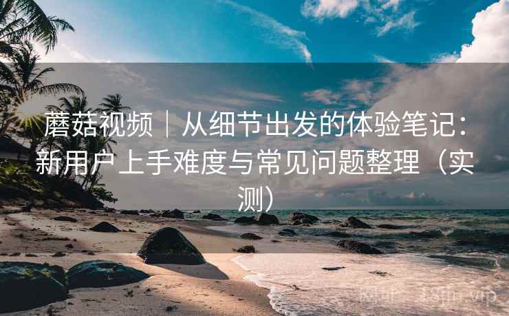 蘑菇视频｜从细节出发的体验笔记：新用户上手难度与常见问题整理（实测）-第1张图片