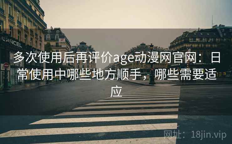 多次使用后再评价age动漫网官网：日常使用中哪些地方顺手，哪些需要适应-第1张图片